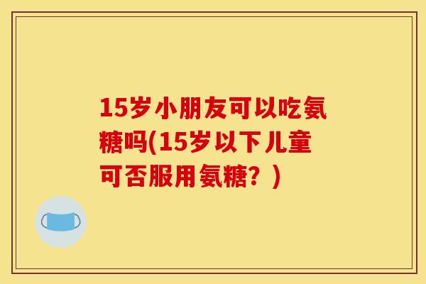 15岁小朋友可以吃氨糖吗(15岁以下儿童可否服用氨糖?) 15岁小朋友可以吃氨糖吗(15岁以下儿童可否服用氨糖?)