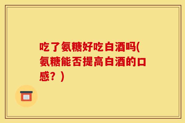 吃了氨糖好吃白酒吗(氨糖能否提高白酒的口感?) 吃了氨糖好吃白酒吗(氨糖能否提高白酒的口感?)