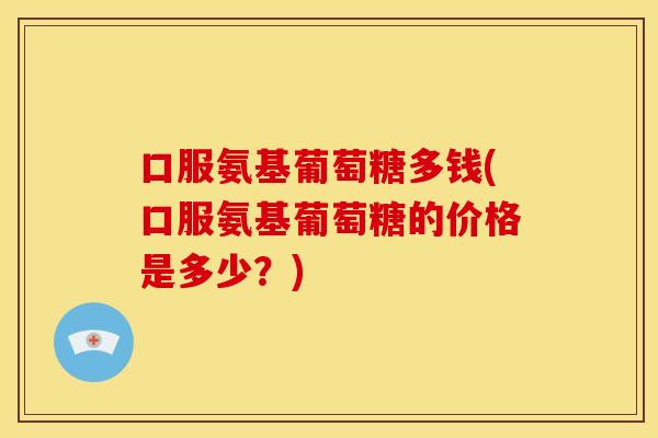 口服氨基葡萄糖多钱(口服氨基葡萄糖的价格是多少?) 口服氨基葡萄糖多钱(口服氨基葡萄糖的价格是多少?)