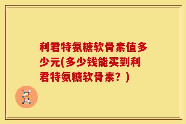 利君特氨糖软骨素值多少元(多少钱能买到利君特氨糖软骨素?) 利君特氨糖软骨素值多少元(多少钱能买到利君特氨糖软骨素?)