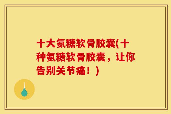 十大氨糖软骨胶囊(十种氨糖软骨胶囊，让你告别关节痛！)