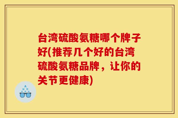 台湾硫酸氨糖哪个牌子好(推荐几个好的台湾硫酸氨糖品牌,让你的关节更健康) 台湾硫酸氨糖哪个牌子好(推荐几个好的台湾硫酸氨糖品牌,让你的关节更健康)