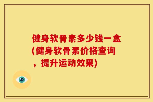 健身软骨素多少钱一盒(健身软骨素价格查询,提升运动效果) 健身软骨素多少钱一盒(健身软骨素价格查询,提升运动效果)