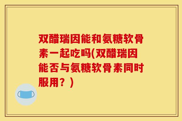 双醋瑞因能和氨糖软骨素一起吃吗(双醋瑞因能否与氨糖软骨素同时服用?) 双醋瑞因能和氨糖软骨素一起吃吗(双醋瑞因能否与氨糖软骨素同时服用?)