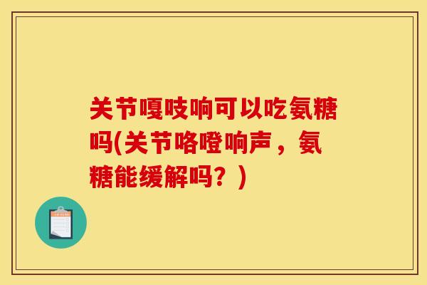 关节嘎吱响可以吃氨糖吗(关节咯噔响声,氨糖能缓解吗?) 关节嘎吱响可以吃氨糖吗(关节咯噔响声,氨糖能缓解吗?)