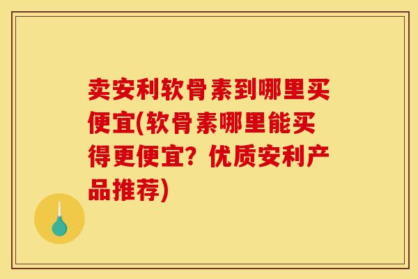 卖安利软骨素到哪里买便宜(软骨素哪里能买得更便宜?优质安利产品推荐) 卖安利软骨素到哪里买便宜(软骨素哪里能买得更便宜?优质安利产品推荐)