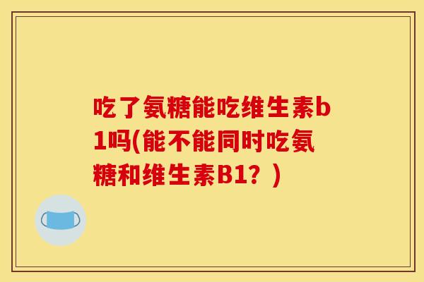 吃了氨糖能吃维生素b1吗(能不能同时吃氨糖和维生素B1?) 吃了氨糖能吃维生素b1吗(能不能同时吃氨糖和维生素B1?)