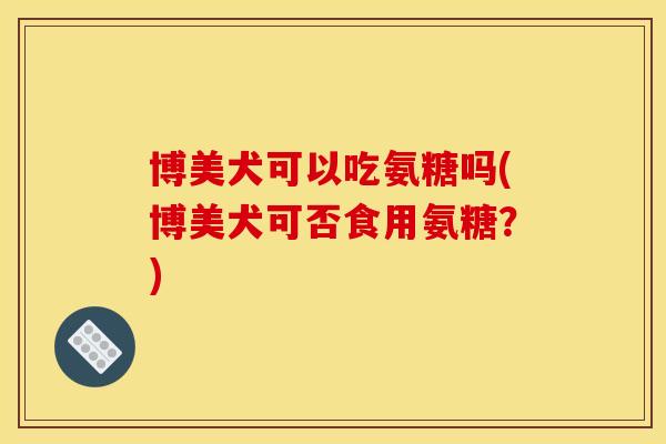 博美犬可以吃氨糖吗(博美犬可否食用氨糖?) 博美犬可以吃氨糖吗(博美犬可否食用氨糖?)