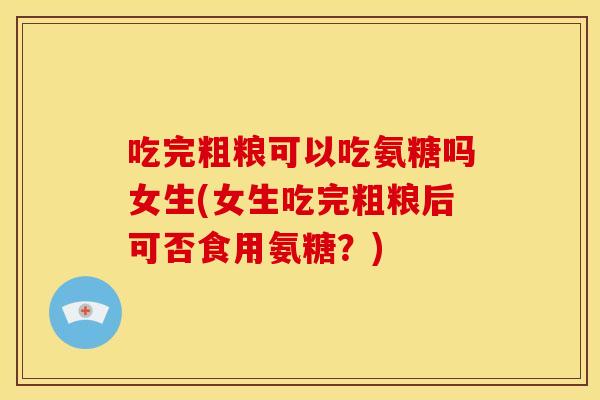 吃完粗粮可以吃氨糖吗女生(女生吃完粗粮后可否食用氨糖?) 吃完粗粮可以吃氨糖吗女生(女生吃完粗粮后可否食用氨糖?)
