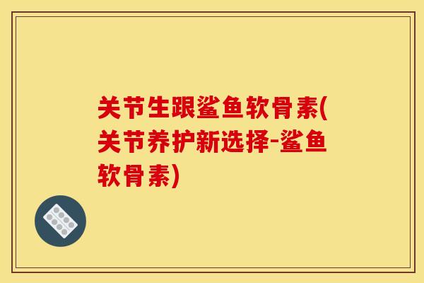 关节生跟鲨鱼软骨素(关节养护新选择-鲨鱼软骨素)