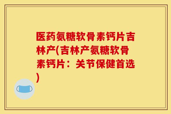 医药氨糖软骨素钙片吉林产(吉林产氨糖软骨素钙片：关节保健首选)