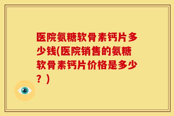 医院氨糖软骨素钙片多少钱(医院销售的氨糖软骨素钙片价格是多少?) 医院氨糖软骨素钙片多少钱(医院销售的氨糖软骨素钙片价格是多少?)