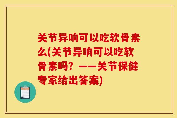 关节异响可以吃软骨素么(关节异响可以吃软骨素吗?——关节保健专家给出答案) 关节异响可以吃软骨素么(关节异响可以吃软骨素吗?——关节保健专家给出答案)
