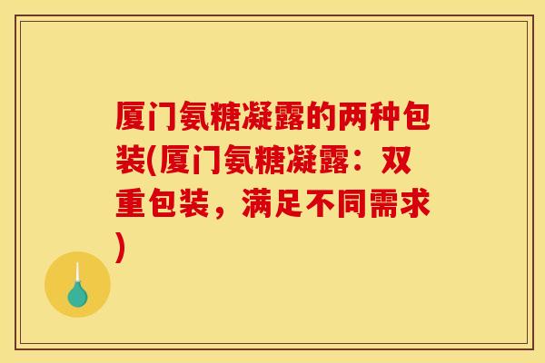 厦门氨糖凝露的两种包装(厦门氨糖凝露:双重包装,满足不同需求) 厦门氨糖凝露的两种包装(厦门氨糖凝露:双重包装,满足不同需求)