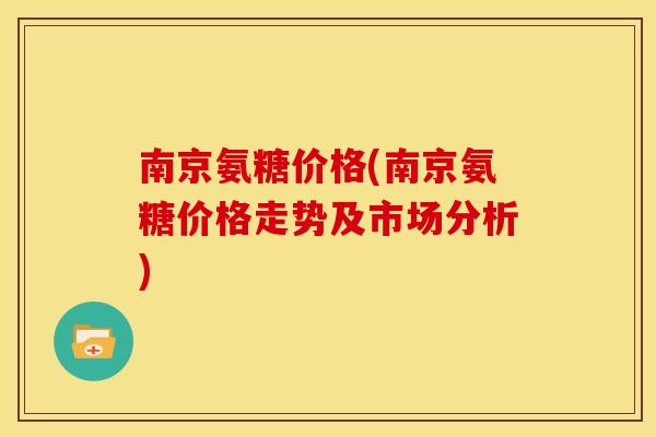 南京氨糖价格(南京氨糖价格走势及市场分析) 南京氨糖价格(南京氨糖价格走势及市场分析)