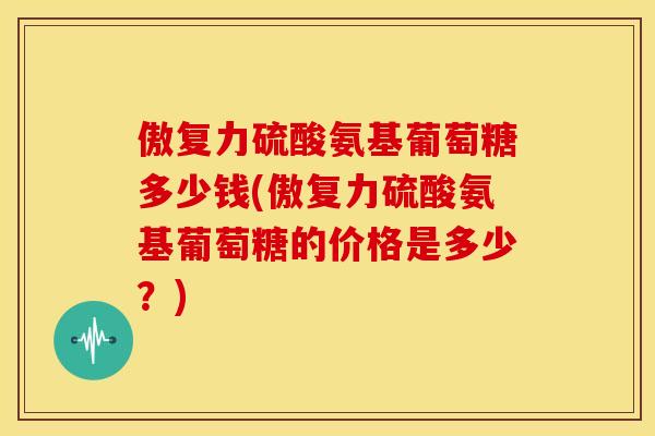 傲复力硫酸氨基葡萄糖多少钱(傲复力硫酸氨基葡萄糖的价格是多少?) 傲复力硫酸氨基葡萄糖多少钱(傲复力硫酸氨基葡萄糖的价格是多少?)
