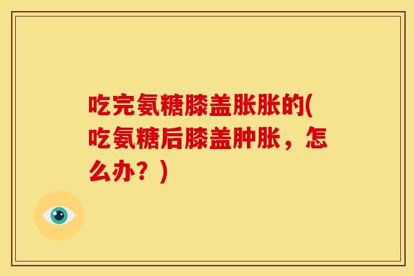吃完氨糖膝盖胀胀的(吃氨糖后膝盖,怎么办?) 吃完氨糖膝盖胀胀的(吃氨糖后膝盖,怎么办?)