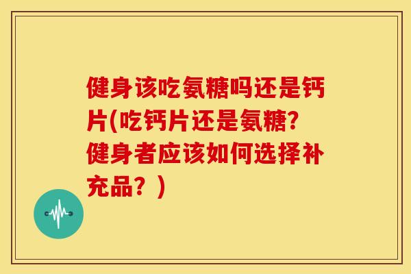 健身该吃氨糖吗还是钙片(吃钙片还是氨糖？健身者应该如何选择补充品？)