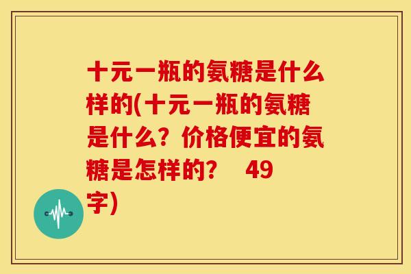 十元一瓶的氨糖是什么样的(十元一瓶的氨糖是什么?价格便宜的氨糖是怎样的? 49字) 十元一瓶的氨糖是什么样的(十元一瓶的氨糖是什么?价格便宜的氨糖是怎样的? 49字)