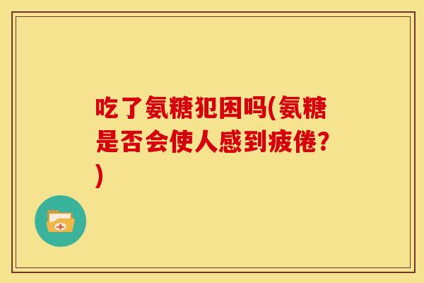 吃了氨糖犯困吗(氨糖是否会使人感到疲倦?) 吃了氨糖犯困吗(氨糖是否会使人感到疲倦?)