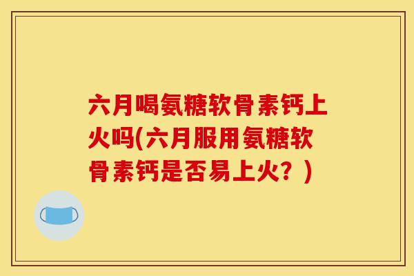 六月喝氨糖软骨素钙上火吗(六月服用氨糖软骨素钙是否易上火?) 六月喝氨糖软骨素钙上火吗(六月服用氨糖软骨素钙是否易上火?)