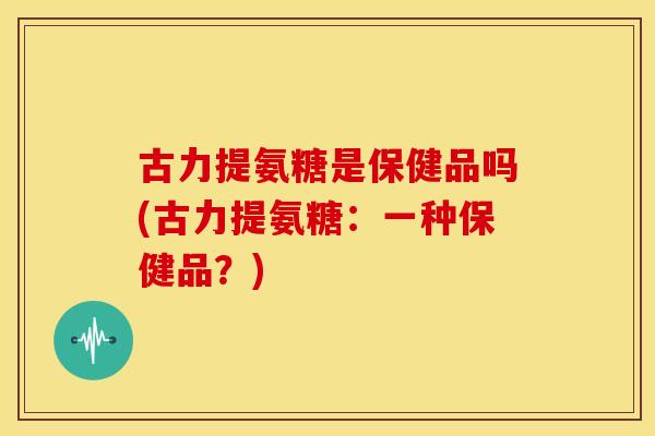 古力提氨糖是保健品吗(古力提氨糖：一种保健品？)