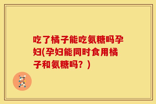 吃了橘子能吃氨糖吗孕妇(孕妇能同时食用橘子和氨糖吗?) 吃了橘子能吃氨糖吗孕妇(孕妇能同时食用橘子和氨糖吗?)
