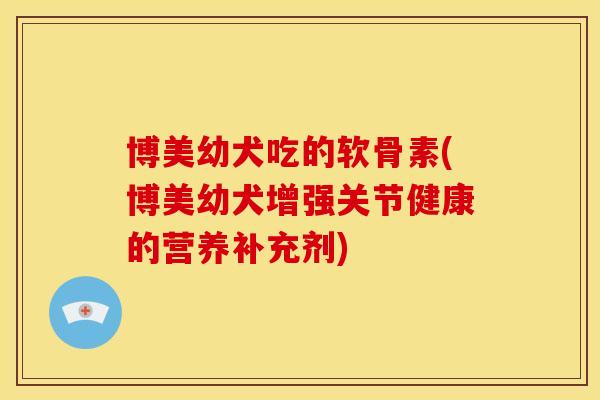 博美幼犬吃的软骨素(博美幼犬增强关节健康的营养补充剂) 博美幼犬吃的软骨素(博美幼犬增强关节健康的营养补充剂)