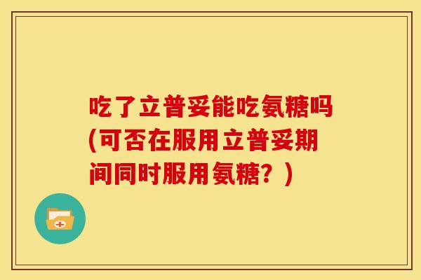 吃了立普妥能吃氨糖吗(可否在服用立普妥期间同时服用氨糖?) 吃了立普妥能吃氨糖吗(可否在服用立普妥期间同时服用氨糖?)