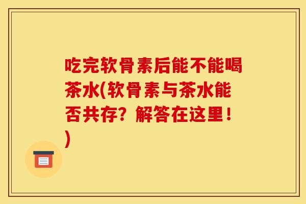 吃完软骨素后能不能喝茶水(软骨素与茶水能否共存？解答在这里！)
