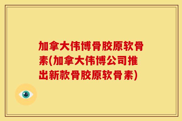 加拿大伟博骨胶原软骨素(加拿大伟博公司推出新款骨胶原软骨素) 加拿大伟博骨胶原软骨素(加拿大伟博公司推出新款骨胶原软骨素)
