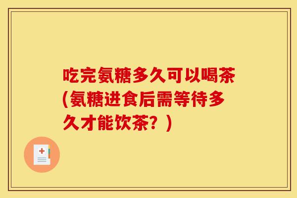 吃完氨糖多久可以喝茶(氨糖进食后需等待多久才能饮茶?) 吃完氨糖多久可以喝茶(氨糖进食后需等待多久才能饮茶?)
