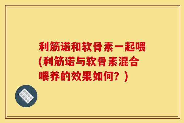利筋诺和软骨素一起喂(利筋诺与软骨素混合喂养的效果如何?) 利筋诺和软骨素一起喂(利筋诺与软骨素混合喂养的效果如何?)