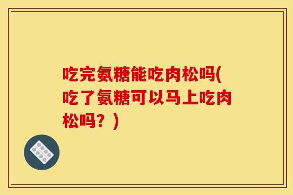 吃完氨糖能吃肉松吗(吃了氨糖可以马上吃肉松吗？)