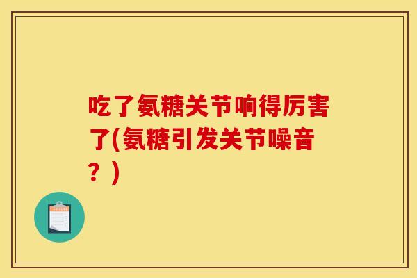 吃了氨糖关节响得厉害了(氨糖引发关节噪音？)