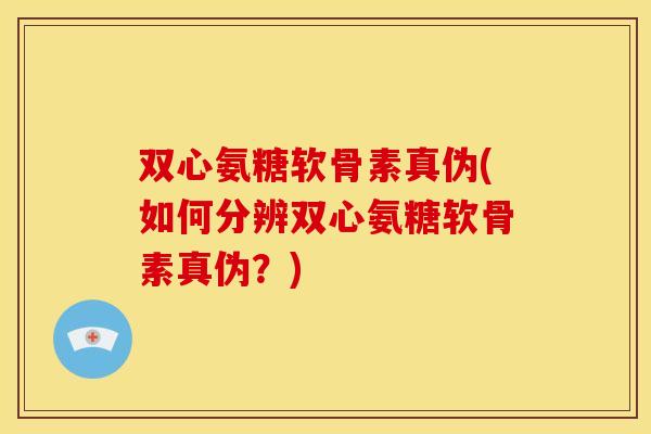 双心氨糖软骨素真伪(如何分辨双心氨糖软骨素真伪？)