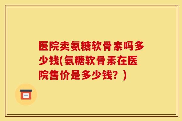 医院卖氨糖软骨素吗多少钱(氨糖软骨素在医院售价是多少钱？)