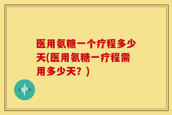 医用氨糖一个疗程多少天(医用氨糖一疗程需用多少天？)
