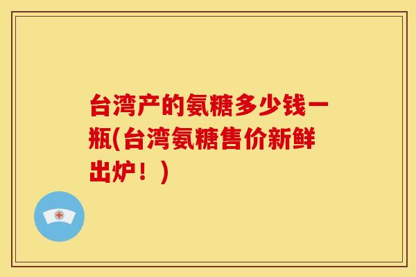 台湾产的氨糖多少钱一瓶(台湾氨糖售价新鲜出炉！)