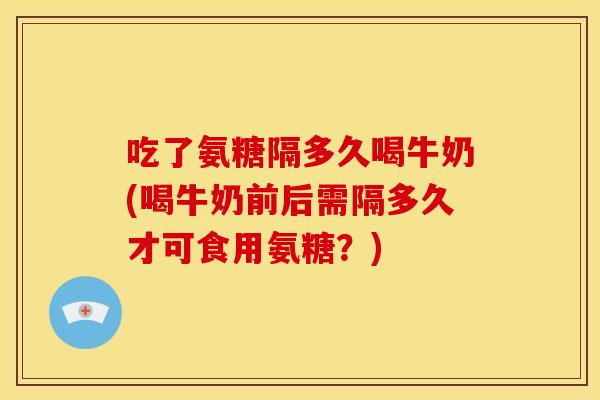 吃了氨糖隔多久喝牛奶(喝牛奶前后需隔多久才可食用氨糖?) 吃了氨糖隔多久喝牛奶(喝牛奶前后需隔多久才可食用氨糖?)