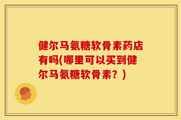 健尔马氨糖软骨素药店有吗(哪里可以买到健尔马氨糖软骨素?) 健尔马氨糖软骨素药店有吗(哪里可以买到健尔马氨糖软骨素?)