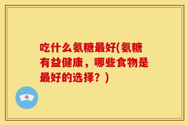 吃什么氨糖好(氨糖有益健康,哪些食物是好的选择?) 吃什么氨糖好(氨糖有益健康,哪些食物是好的选择?)