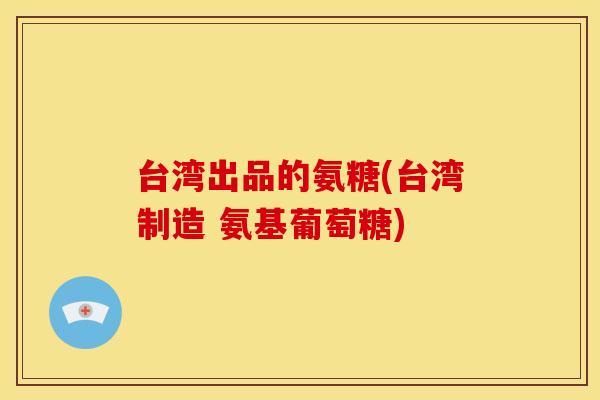 台湾出品的氨糖(台湾制造 氨基葡萄糖)