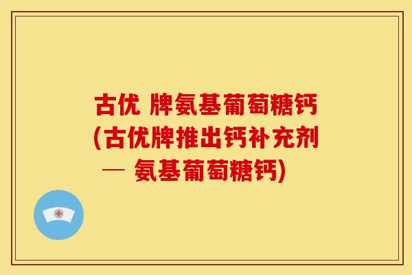 古优 牌氨基葡萄糖钙(古优牌推出钙补充剂 ─ 氨基葡萄糖钙) 古优 牌氨基葡萄糖钙(古优牌推出钙补充剂 ─ 氨基葡萄糖钙)