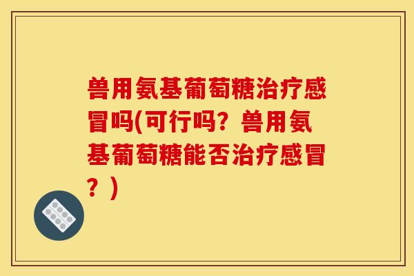 兽用氨基葡萄糖吗(可行吗?兽用氨基葡萄糖能否?) 兽用氨基葡萄糖吗(可行吗?兽用氨基葡萄糖能否?)