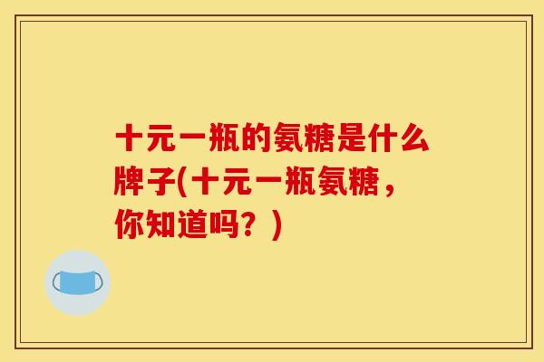 十元一瓶的氨糖是什么牌子(十元一瓶氨糖,你知道吗?) 十元一瓶的氨糖是什么牌子(十元一瓶氨糖,你知道吗?)