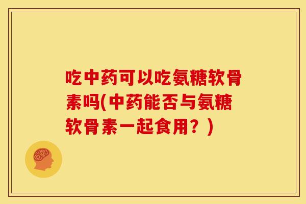 吃可以吃氨糖软骨素吗(能否与氨糖软骨素一起食用?) 吃可以吃氨糖软骨素吗(能否与氨糖软骨素一起食用?)