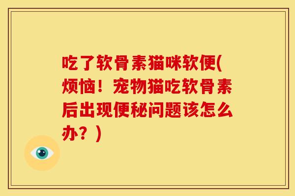 吃了软骨素猫咪软便(烦恼!宠物猫吃软骨素后出现问题该怎么办?) 吃了软骨素猫咪软便(烦恼!宠物猫吃软骨素后出现问题该怎么办?)