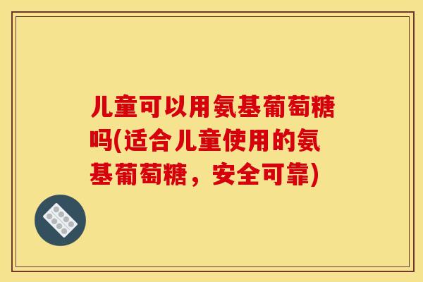 儿童可以用氨基葡萄糖吗(适合儿童使用的氨基葡萄糖,安全可靠) 儿童可以用氨基葡萄糖吗(适合儿童使用的氨基葡萄糖,安全可靠)