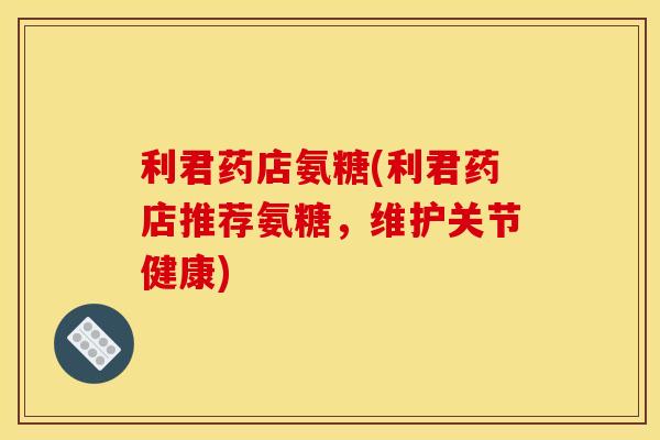 利君药店氨糖(利君药店推荐氨糖，维护关节健康)